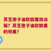 灵芝孢子油软胶囊放冰箱？灵芝孢子油软胶囊的效果？