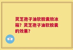 灵芝孢子油软胶囊放冰箱？灵芝孢子油软胶囊的效果？