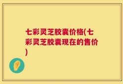 七彩灵芝胶囊价格(七彩灵芝胶囊现在的售价)