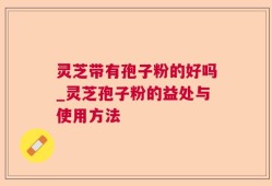 灵芝带有孢子粉的好吗_灵芝孢子粉的益处与使用方法