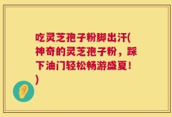 吃灵芝孢子粉脚出汗(神奇的灵芝孢子粉，踩下油门轻松畅游盛夏！)