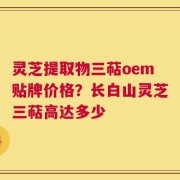 灵芝提取物三萜oem贴牌价格？长白山灵芝三萜高达多少