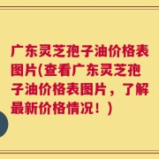 广东灵芝孢子油价格表图片(查看广东灵芝孢子油价格表图片，了解最新价格情况！)