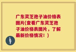 广东灵芝孢子油价格表图片(查看广东灵芝孢子油价格表图片，了解最新价格情况！)