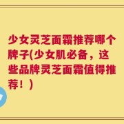 少女灵芝面霜推荐哪个牌子(少女肌必备，这些品牌灵芝面霜值得推荐！)