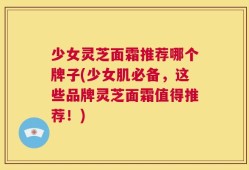 少女灵芝面霜推荐哪个牌子(少女肌必备，这些品牌灵芝面霜值得推荐！)