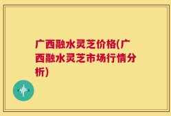 广西融水灵芝价格(广西融水灵芝市场行情分析)