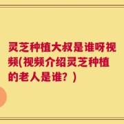 灵芝种植大叔是谁呀视频(视频介绍灵芝种植的老人是谁？)