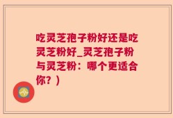 吃灵芝孢子粉好还是吃灵芝粉好_灵芝孢子粉与灵芝粉：哪个更适合你？)