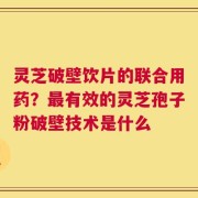 灵芝破壁饮片的联合用药？最有效的灵芝孢子粉破壁技术是什么