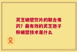 灵芝破壁饮片的联合用药？最有效的灵芝孢子粉破壁技术是什么