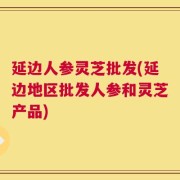 延边人参灵芝批发(延边地区批发人参和灵芝产品)