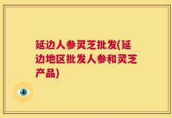 延边人参灵芝批发(延边地区批发人参和灵芝产品)
