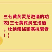 三七黄芪灵芝泡酒的功效(三七黄芪灵芝泡酒，杜绝便秘御寒抗衰老！)