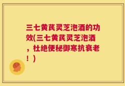 三七黄芪灵芝泡酒的功效(三七黄芪灵芝泡酒，杜绝便秘御寒抗衰老！)