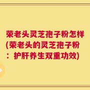 荣老头灵芝孢子粉怎样(荣老头的灵芝孢子粉：护肝养生双重功效)