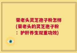 荣老头灵芝孢子粉怎样(荣老头的灵芝孢子粉：护肝养生双重功效)