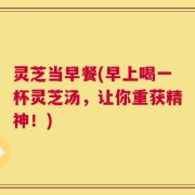 灵芝当早餐(早上喝一杯灵芝汤，让你重获精神！)