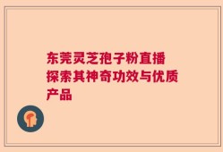 东莞灵芝孢子粉直播 探索其神奇功效与优质产品