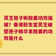 灵芝孢子粉胶囊功效福建？香港懿生堂灵芝破壁孢子精华素胶囊的功效是什么