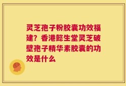 灵芝孢子粉胶囊功效福建？香港懿生堂灵芝破壁孢子精华素胶囊的功效是什么