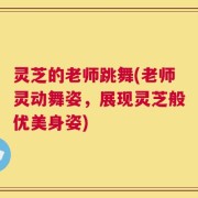 灵芝的老师跳舞(老师灵动舞姿，展现灵芝般优美身姿)