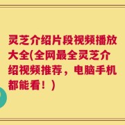 灵芝介绍片段视频播放大全(全网最全灵芝介绍视频推荐，电脑手机都能看！)