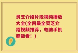 灵芝介绍片段视频播放大全(全网最全灵芝介绍视频推荐，电脑手机都能看！)