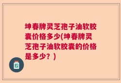 坤春牌灵芝孢子油软胶囊价格多少(坤春牌灵芝孢子油软胶囊的价格是多少？)
