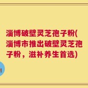 淄博破壁灵芝孢子粉(淄博市推出破壁灵芝孢子粉，滋补养生首选)