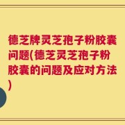 德芝牌灵芝孢子粉胶囊问题(德芝灵芝孢子粉胶囊的问题及应对方法)
