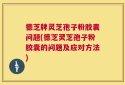 德芝牌灵芝孢子粉胶囊问题(德芝灵芝孢子粉胶囊的问题及应对方法)