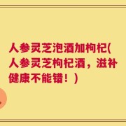人参灵芝泡酒加枸杞(人参灵芝枸杞酒，滋补健康不能错！)