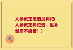 人参灵芝泡酒加枸杞(人参灵芝枸杞酒，滋补健康不能错！)