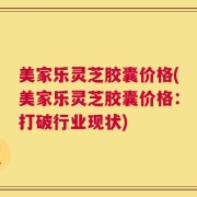 美家乐灵芝胶囊价格(美家乐灵芝胶囊价格：打破行业现状)