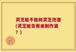 灵芝能不能和灵芝泡酒(灵芝能否用来制作酒？)