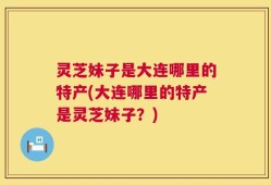 灵芝妹子是大连哪里的特产(大连哪里的特产是灵芝妹子？)