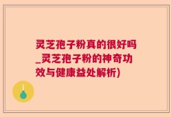 灵芝孢子粉真的很好吗_灵芝孢子粉的神奇功效与健康益处解析)