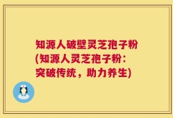 知源人破壁灵芝孢子粉(知源人灵芝孢子粉：突破传统，助力养生)