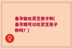 备孕能吃灵芝孢子粉(备孕期可以吃灵芝孢子粉吗？)