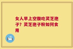 女人早上空腹吃灵芝孢子？灵芝孢子粉如何食用