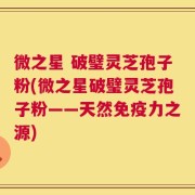 微之星 破璧灵芝孢子粉(微之星破璧灵芝孢子粉——天然免疫力之源)