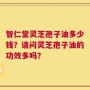 智仁堂灵芝孢子油多少钱？请问灵芝孢子油的功效多吗？