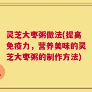 灵芝大枣粥做法(提高免疫力，营养美味的灵芝大枣粥的制作方法)