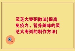 灵芝大枣粥做法(提高免疫力，营养美味的灵芝大枣粥的制作方法)