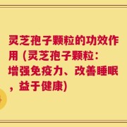 灵芝孢子颗粒的功效作用 (灵芝孢子颗粒：增强免疫力、改善睡眠，益于健康)