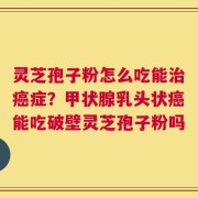 灵芝孢子粉怎么吃能治癌症？甲状腺乳头状癌能吃破壁灵芝孢子粉吗