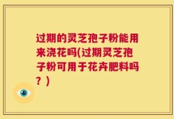 过期的灵芝孢子粉能用来浇花吗(过期灵芝孢子粉可用于花卉肥料吗？)