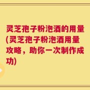 灵芝孢子粉泡酒的用量(灵芝孢子粉泡酒用量攻略，助你一次制作成功)