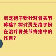 灵芝孢子粉针对骨关节疼痛？探讨灵芝孢子粉在治疗骨关节疼痛中的作用？